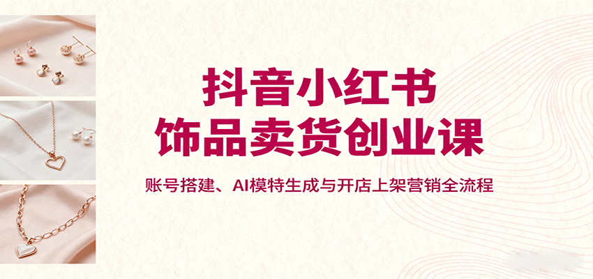 抖音小红书饰品卖货创业课，账号搭建、AI模特生成与开店上架营销全流程-我爱发帖