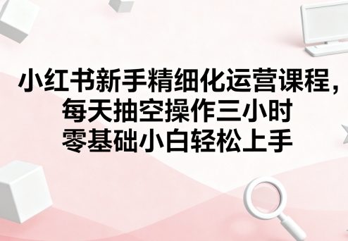 小红书新手精细化运营课程，每天抽空操作三小时，零基础小白轻松上手-我爱发帖