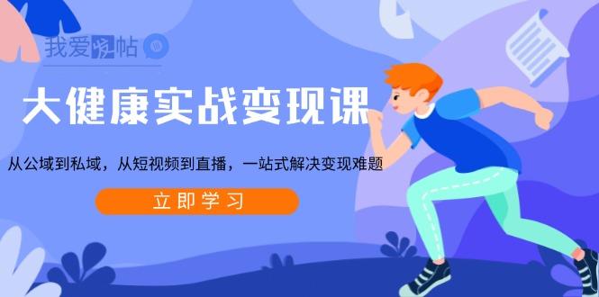 大健康实战变现课：从公域到私域，从短视频到直播，一站式解决变现难题-我爱发帖