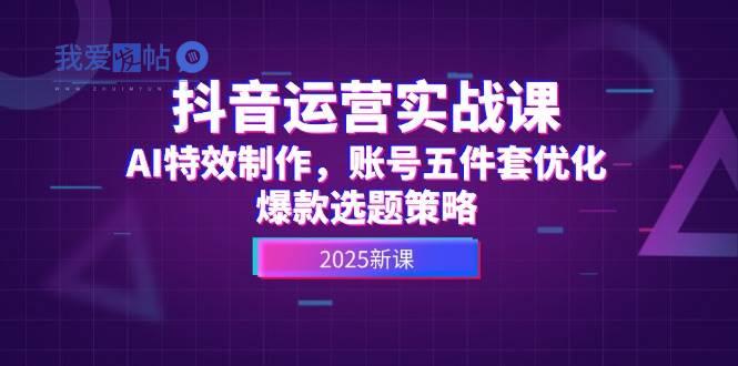 抖音运营实战课，AI特效制作，账号五件套优化，爆款选题策略-我爱发帖