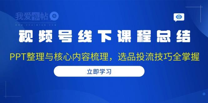 视频号线下课程总结：PPT整理与核心内容梳理，选品投流技巧全掌握-我爱发帖
