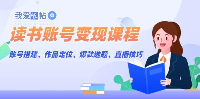 读书账号变现课程：账号搭建、作品定位、爆款选题、直播技巧-我爱发帖