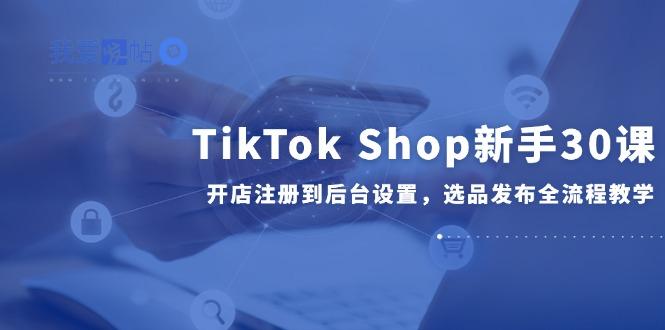 TikTok Shop新手30课，开店注册到后台设置，选品发布全流程教学-我爱发帖