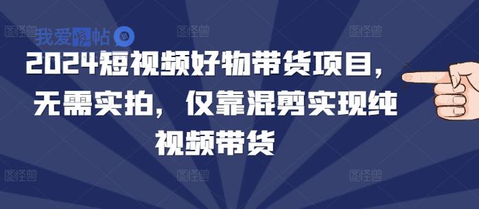 2024短视频好物带货项目，无需实拍，仅靠混剪实现纯视频带货-我爱发帖