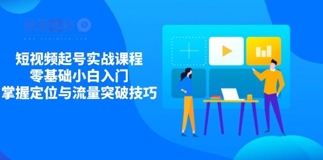 短视频起号实战课程，零基础小白入门，掌握定位与流量突破技巧-我爱发帖