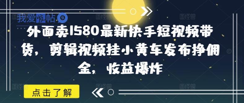 外面卖1580最新快手短视频带货，剪辑视频挂小黄车发布挣佣金，收益爆炸-我爱发帖