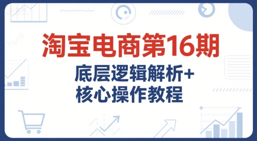 淘宝电商第16期，底层逻辑解析+核心操作教程，运营、推广提升能力的必学课程+配套资料-我爱发帖