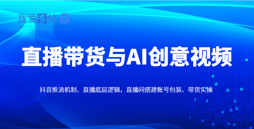 直播带货与AI创意视频，抖音推流机制、直播底层逻辑，直播间搭建账号包装、带货实操-我爱发帖