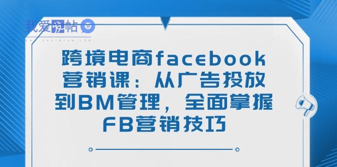 跨境电商facebook营销课：从广告投放到BM管理，全面掌握FB营销技巧-我爱发帖