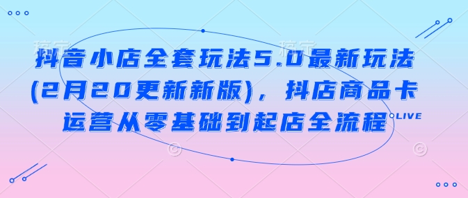 抖音小店全套玩法5.0最新玩法(2月20更新新版)，抖店商品卡运营从零基础到起店全流程-我爱发帖