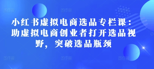 小红书虚拟电商选品专栏课：助虚拟电商创业者打开选品视野，突破选品瓶颈-我爱发帖