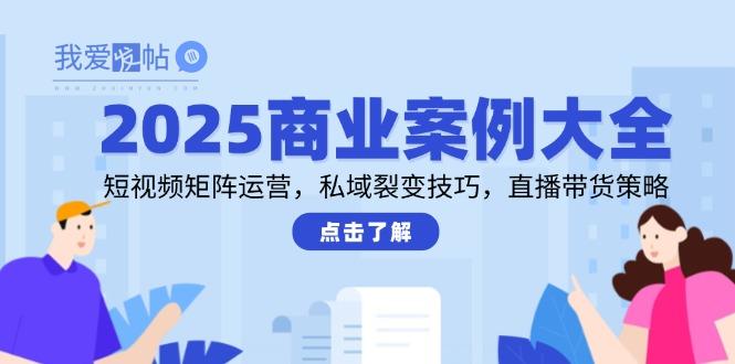 2025商业案例大全，短视频矩阵运营，私域裂变技巧，直播带货策略-我爱发帖