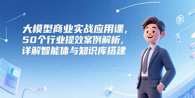 大模型商业实战应用课，50个行业提效案例解析，详解智能体与知识库搭建-我爱发帖