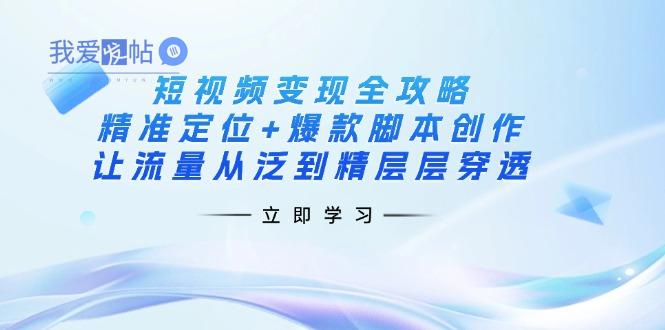 短视频变现全攻略：精准定位+爆款脚本创作，让流量从泛到精层层穿透-我爱发帖