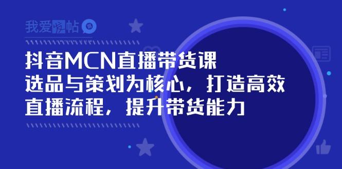 抖音MCN直播带货课：选品与策划为核心, 打造高效直播流程, 提升带货能力-我爱发帖