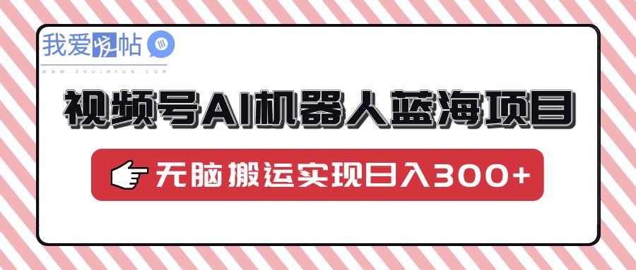 视频号AI机器人蓝海项目，操作简单适合0基础小白，无脑搬运实现日入300+-我爱发帖