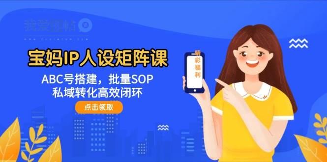 宝妈IP人设矩阵课：ABC号搭建，批量SOP，私域转化高效闭环-我爱发帖