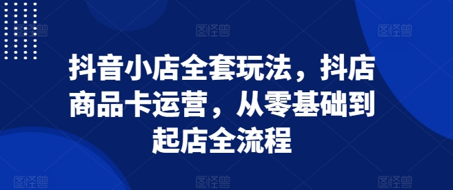 抖音小店全套玩法，抖店商品卡运营，从零基础到起店全流程-我爱发帖