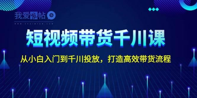 短视频带货千川课，从小白入门到千川投放，打造高效带货流程-我爱发帖
