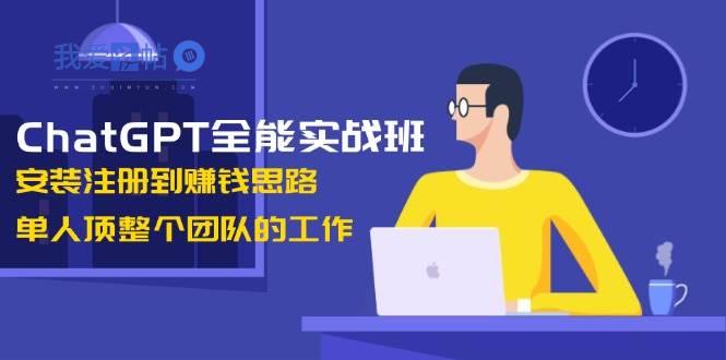 ChatGPT全能实战班，安装注册到赚钱思路，单人顶整个团队的工作-我爱发帖