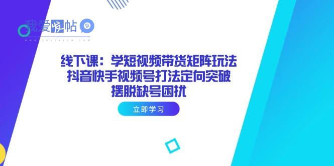 线下课：学短视频带货矩阵玩法 抖音快手视频号打法定向突破，摆脱缺号困扰-我爱发帖