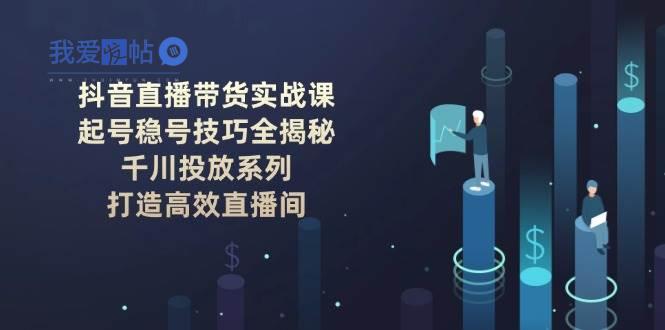 抖音直播带货实战课：起号稳号技巧全揭秘, 千川投放系列, 打造高效直播间-我爱发帖