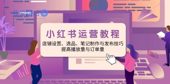 小红书运营教程：店铺设置、选品、笔记制作与发布技巧、提高播放量与订…-我爱发帖