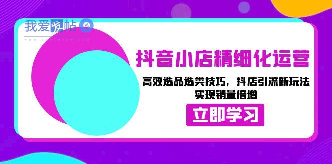 抖音小店精细化运营：高效选品选类技巧，抖店引流新玩法，实现销量倍增-我爱发帖