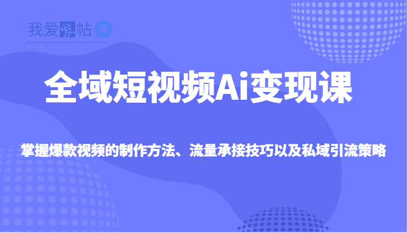全域短视频Ai变现课，掌握爆款视频的制作方法、流量承接技巧以及私域引流策略-我爱发帖