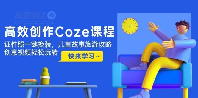高效创作Coze课程，证件照一键换装，儿童故事旅游攻略，创意视频轻松玩转-我爱发帖