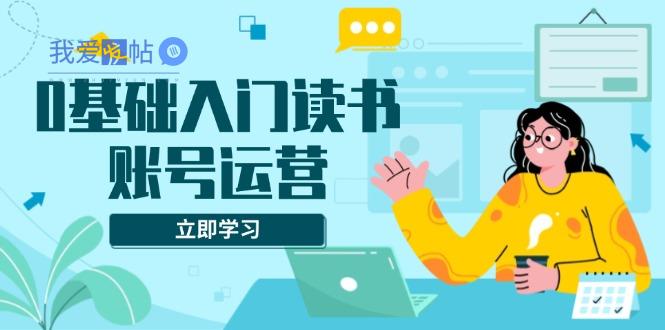 0基础入门读书账号运营，系统课程助你解决素材、流量、变现等难题-我爱发帖