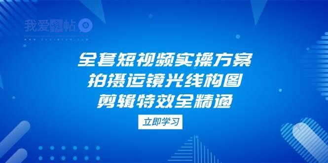 全套短视频实操方案，拍摄运镜光线构图，剪辑特效全精通-我爱发帖
