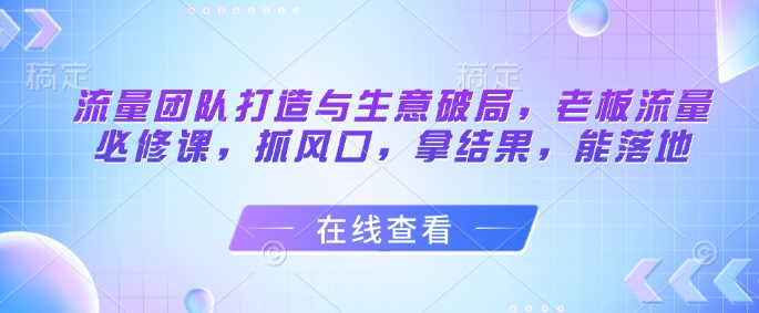 流量团队打造与生意破局，老板流量必修课，抓风口，拿结果，能落地-我爱发帖