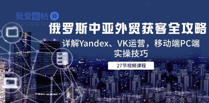 俄罗斯中亚外贸获客全攻略，详解Yandex、VK运营，移动端PC端实操技巧-我爱发帖