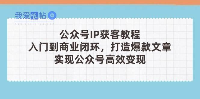 公众号IP获客教程(第3期)，从入门到商业闭环，打造爆款文章，实现公众号高效变现-我爱发帖