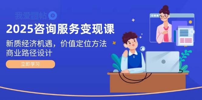 2025咨询服务变现课：新质经济机遇，价值定位方法，商业路径设计-我爱发帖