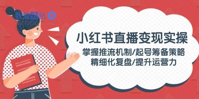 小红书直播变现实操：掌握推流机制/起号筹备策略/精细化复盘/提升运营力-我爱发帖