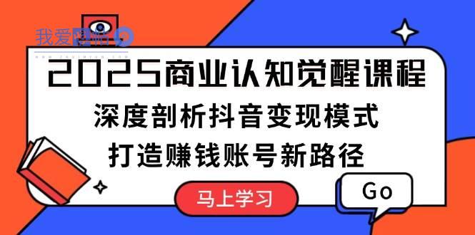 2025商业认知觉醒课程：深度剖析抖音变现模式，打造赚钱账号新路径-我爱发帖