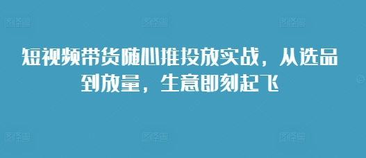 短视频带货随心推投放实战，从选品到放量，生意即刻起飞-我爱发帖