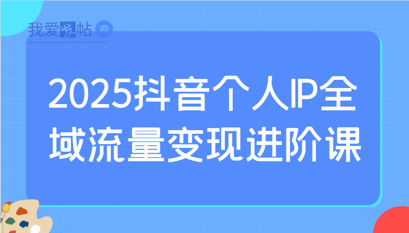 2025抖音个人IP全域流量变现进阶课：选爆品、抖音付费投流、千川投流实操及优化等-我爱发帖