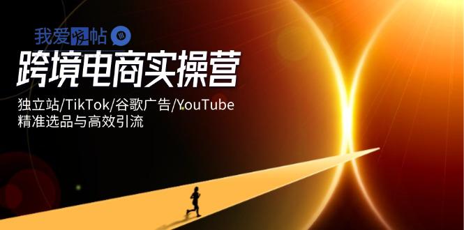 跨境电商实操营：独立站/TikTok/谷歌广告/YouTube，精准选品与高效引流-我爱发帖