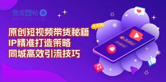 原创 短视频带货秘籍，IP精准打造策略，同城高效引流技巧-我爱发帖
