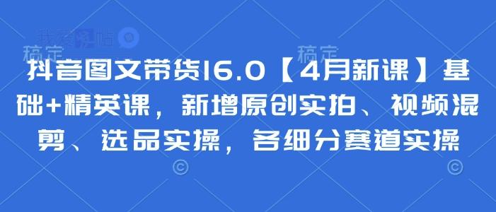 抖音图文带货16.0【4月新课】基础+精英课，新增原创实拍、视频混剪、选品实操，各细分赛道实操-我爱发帖