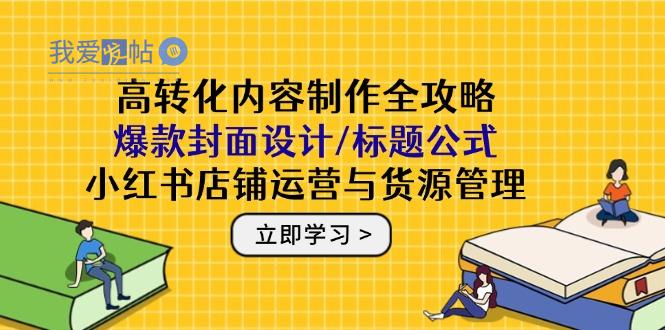 高转化内容制作全攻略：爆款封面设计/标题公式，小红书店铺运营与货源管理-我爱发帖