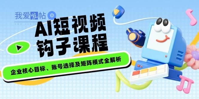 AI短视频钩子课程，企业核心目标、账号选择及矩阵模式全解析-我爱发帖