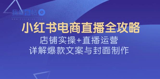小红书电商直播全攻略，店铺实操+直播运营，详解爆款文案与封面制作-我爱发帖