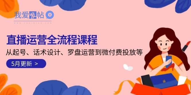 直播运营全流程课程-5月更新：从起号、话术设计、罗盘运营到微付费投放等-我爱发帖