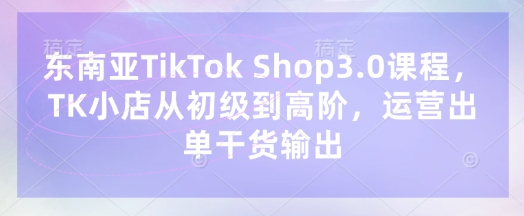 东南亚TikTok Shop3.0课程，TK小店​从初级到高阶，运营出单干货输出-我爱发帖