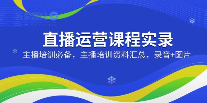 直播运营课程实录：主播培训必备，主播培训资料汇总，录音+图片-我爱发帖