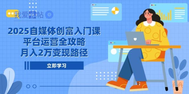 2025自媒体创富入门课，平台运营全攻略，月入2万变现路径-我爱发帖